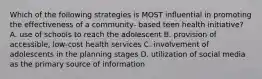 Which of the following strategies is MOST influential in promoting the effectiveness of a community- based teen health initiative? A. use of schools to reach the adolescent B. provision of accessible, low-cost health services C. involvement of adolescents in the planning stages D. utilization of social media as the primary source of information