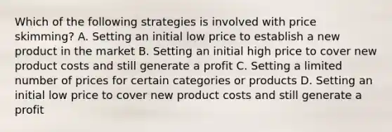 Which of the following strategies is involved with price skimming? A. Setting an initial low price to establish a new product in the market B. Setting an initial high price to cover new product costs and still generate a profit C. Setting a limited number of prices for certain categories or products D. Setting an initial low price to cover new product costs and still generate a profit