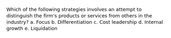 Which of the following strategies involves an attempt to distinguish the firm's products or services from others in the industry? a. Focus b. Differentiation c. Cost leadership d. Internal growth e. Liquidation