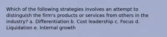 Which of the following strategies involves an attempt to distinguish the firm's products or services from others in the industry? a. Differentiation b. Cost leadership c. Focus d. Liquidation e. Internal growth