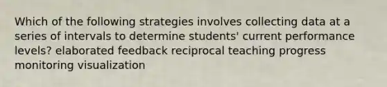 Which of the following strategies involves collecting data at a series of intervals to determine students' current performance levels? elaborated feedback reciprocal teaching progress monitoring visualization