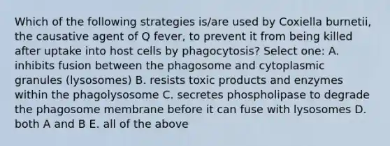 Which of the following strategies is/are used by Coxiella burnetii, the causative agent of Q fever, to prevent it from being killed after uptake into host cells by phagocytosis? Select one: A. inhibits fusion between the phagosome and cytoplasmic granules (lysosomes) B. resists toxic products and enzymes within the phagolysosome C. secretes phospholipase to degrade the phagosome membrane before it can fuse with lysosomes D. both A and B E. all of the above