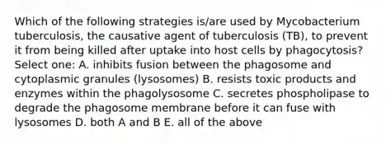 Which of the following strategies is/are used by Mycobacterium tuberculosis, the causative agent of tuberculosis (TB), to prevent it from being killed after uptake into host cells by phagocytosis? Select one: A. inhibits fusion between the phagosome and cytoplasmic granules (lysosomes) B. resists toxic products and enzymes within the phagolysosome C. secretes phospholipase to degrade the phagosome membrane before it can fuse with lysosomes D. both A and B E. all of the above