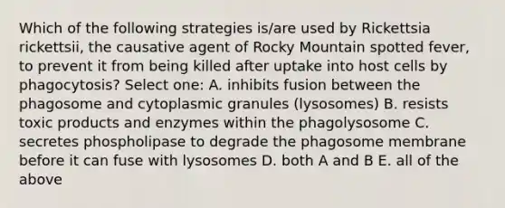 Which of the following strategies is/are used by Rickettsia rickettsii, the causative agent of Rocky Mountain spotted fever, to prevent it from being killed after uptake into host cells by phagocytosis? Select one: A. inhibits fusion between the phagosome and cytoplasmic granules (lysosomes) B. resists toxic products and enzymes within the phagolysosome C. secretes phospholipase to degrade the phagosome membrane before it can fuse with lysosomes D. both A and B E. all of the above