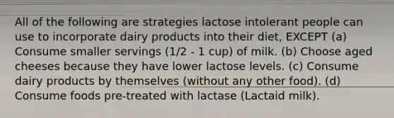 All of the following are strategies lactose intolerant people can use to incorporate dairy products into their diet, EXCEPT (a) Consume smaller servings (1/2 - 1 cup) of milk. (b) Choose aged cheeses because they have lower lactose levels. (c) Consume dairy products by themselves (without any other food). (d) Consume foods pre-treated with lactase (Lactaid milk).