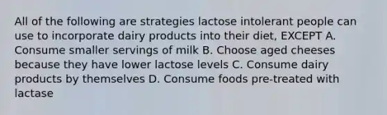 All of the following are strategies lactose intolerant people can use to incorporate dairy products into their diet, EXCEPT A. Consume smaller servings of milk B. Choose aged cheeses because they have lower lactose levels C. Consume dairy products by themselves D. Consume foods pre-treated with lactase