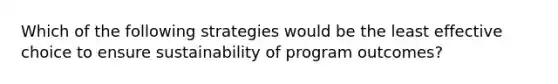 Which of the following strategies would be the least effective choice to ensure sustainability of program outcomes?