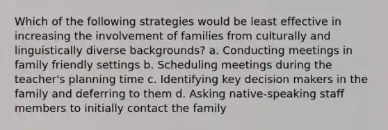 Which of the following strategies would be least effective in increasing the involvement of families from culturally and linguistically diverse backgrounds? a. Conducting meetings in family friendly settings b. Scheduling meetings during the teacher's planning time c. Identifying key decision makers in the family and deferring to them d. Asking native-speaking staff members to initially contact the family