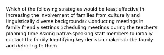 Which of the following strategies would be least effective in increasing the involvement of families from culturally and linguistically diverse backgrounds? Conducting meetings in family friendly settings Scheduling meetings during the teacher's planning time Asking native-speaking staff members to initially contact the family Identifying key decision makers in the family and deferring to them