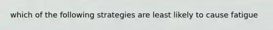 which of the following strategies are least likely to cause fatigue