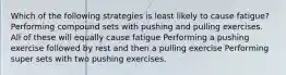 Which of the following strategies is least likely to cause fatigue? Performing compound sets with pushing and pulling exercises. All of these will equally cause fatigue Performing a pushing exercise followed by rest and then a pulling exercise Performing super sets with two pushing exercises.