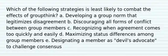 Which of the following strategies is least likely to combat the effects of groupthink? a. Developing a group norm that legitimizes disagreement b. Discouraging all forms of conflict between group members c. Recognizing when agreement comes too quickly and easily d. Maximizing status differences among group members e. Designating a member as "devil's advocate" to challenge consensus