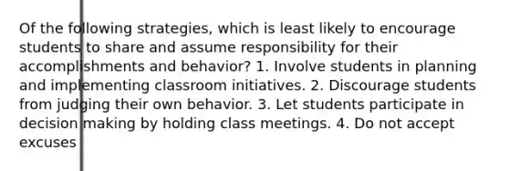 Of the following strategies, which is least likely to encourage students to share and assume responsibility for their accomplishments and behavior? 1. Involve students in planning and implementing classroom initiatives. 2. Discourage students from judging their own behavior. 3. Let students participate in decision making by holding class meetings. 4. Do not accept excuses