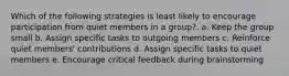 Which of the following strategies is least likely to encourage participation from quiet members in a group?. a. Keep the group small b. Assign specific tasks to outgoing members c. Reinforce quiet members' contributions d. Assign specific tasks to quiet members e. Encourage critical feedback during brainstorming