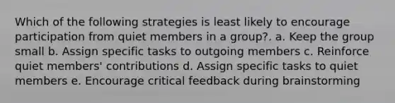 Which of the following strategies is least likely to encourage participation from quiet members in a group?. a. Keep the group small b. Assign specific tasks to outgoing members c. Reinforce quiet members' contributions d. Assign specific tasks to quiet members e. Encourage critical feedback during brainstorming