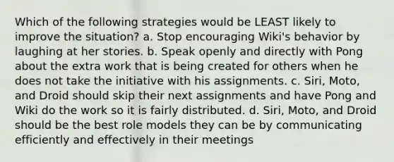 Which of the following strategies would be LEAST likely to improve the situation? a. Stop encouraging Wiki's behavior by laughing at her stories. b. Speak openly and directly with Pong about the extra work that is being created for others when he does not take the initiative with his assignments. c. Siri, Moto, and Droid should skip their next assignments and have Pong and Wiki do the work so it is fairly distributed. d. Siri, Moto, and Droid should be the best role models they can be by communicating efficiently and effectively in their meetings