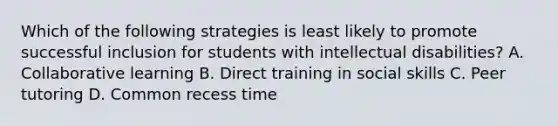 Which of the following strategies is least likely to promote successful inclusion for students with intellectual disabilities? A. Collaborative learning B. Direct training in social skills C. Peer tutoring D. Common recess time