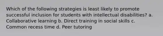 Which of the following strategies is least likely to promote successful inclusion for students with intellectual disabilities? a. Collaborative learning b. Direct training in social skills c. Common recess time d. Peer tutoring