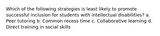 Which of the following strategies is least likely to promote successful inclusion for students with intellectual disabilities? a. Peer tutoring b. Common recess time c. Collaborative learning d. Direct training in social skills