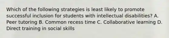 Which of the following strategies is least likely to promote successful inclusion for students with intellectual disabilities? A. Peer tutoring B. Common recess time C. Collaborative learning D. Direct training in social skills