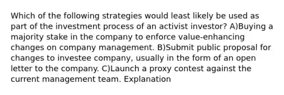 Which of the following strategies would least likely be used as part of the investment process of an activist investor? A)Buying a majority stake in the company to enforce value-enhancing changes on company management. B)Submit public proposal for changes to investee company, usually in the form of an open letter to the company. C)Launch a proxy contest against the current management team. Explanation