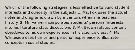 Which of the following strategies is less effective to build student interests and curiosity in the subject? 1. Ms. Fox uses the actual notes and diagrams drawn by inventors when she teaches history. 2. Mr. Varner incorporates students' personal interests into his literature class discussions 3. Mr. Brown relates content objectives to his own experiences in his science class. 4. Ms. Whiteside uses humor and personal experience to illustrate concepts in social studies.