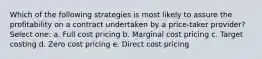 Which of the following strategies is most likely to assure the profitability on a contract undertaken by a price-taker provider? Select one: a. Full cost pricing b. Marginal cost pricing c. Target costing d. Zero cost pricing e. Direct cost pricing