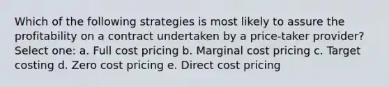 Which of the following strategies is most likely to assure the profitability on a contract undertaken by a price-taker provider? Select one: a. Full cost pricing b. Marginal cost pricing c. Target costing d. Zero cost pricing e. Direct cost pricing