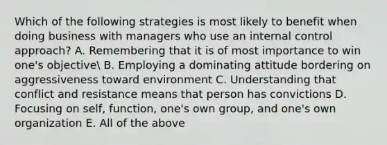 Which of the following strategies is most likely to benefit when doing business with managers who use an internal control approach? A. Remembering that it is of most importance to win one's objective B. Employing a dominating attitude bordering on aggressiveness toward environment C. Understanding that conflict and resistance means that person has convictions D. Focusing on self, function, one's own group, and one's own organization E. All of the above