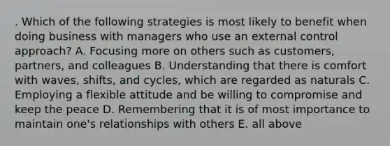 . Which of the following strategies is most likely to benefit when doing business with managers who use an external control approach? A. Focusing more on others such as customers, partners, and colleagues B. Understanding that there is comfort with waves, shifts, and cycles, which are regarded as naturals C. Employing a flexible attitude and be willing to compromise and keep the peace D. Remembering that it is of most importance to maintain one's relationships with others E. all above