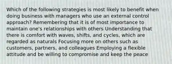 Which of the following strategies is most likely to benefit when doing business with managers who use an external control approach? Remembering that it is of most importance to maintain one's relationships with others Understanding that there is comfort with waves, shifts, and cycles, which are regarded as naturals Focusing more on others such as customers, partners, and colleagues Employing a flexible attitude and be willing to compromise and keep the peace