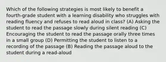 Which of the following strategies is most likely to benefit a fourth-grade student with a learning disability who struggles with reading fluency and refuses to read aloud in class? (A) Asking the student to read the passage slowly during silent reading (C) Encouraging the student to read the passage orally three times in a small group (D) Permitting the student to listen to a recording of the passage (B) Reading the passage aloud to the student during a read-aloud