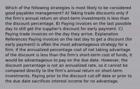 Which of the following strategies is most likely to be considered good payables management? A) Taking trade discounts only if the firm's annual return on short-term investments is less than the discount percentage. B) Paying invoices on the last possible day to still get the supplier's discount for early payment. C) Paying trade invoices on the day they arrive. Explanation References Paying invoices on the last day to get a discount (for early payment) is often the most advantageous strategy for a firm. If the annualized percentage cost of not taking advantage of the discount is less than the firm's short-term cost of funds, it would be advantageous to pay on the due date. However, the discount percentage is not an annualized rate, so it cannot be compared directly to the firm's annual return on short-term investments. Paying prior to the discount cut-off date or prior to the due date sacrifices interest income for no advantage.