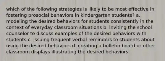 which of the following strategies is likely to be most effective in fostering prosocial behaviors in kindergarten students? a. modeling the desired behaviors for students consistently in the context of everyday classroom situations b. inviting the school counselor to discuss examples of the desired behaviors with students c. issuing frequent verbal reminders to students about using the desired behaviors d. creating a bulletin board or other classroom displays illustrating the desired behaviors