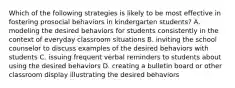 Which of the following strategies is likely to be most effective in fostering prosocial behaviors in kindergarten students? A. modeling the desired behaviors for students consistently in the context of everyday classroom situations B. inviting the school counselor to discuss examples of the desired behaviors with students C. issuing frequent verbal reminders to students about using the desired behaviors D. creating a bulletin board or other classroom display illustrating the desired behaviors