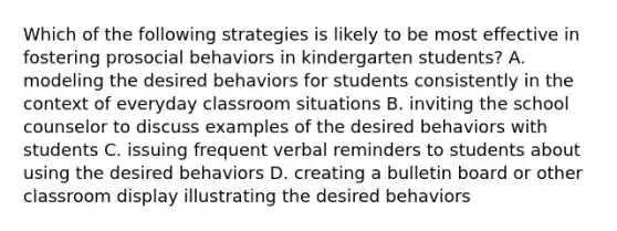 Which of the following strategies is likely to be most effective in fostering prosocial behaviors in kindergarten students? A. modeling the desired behaviors for students consistently in the context of everyday classroom situations B. inviting the school counselor to discuss examples of the desired behaviors with students C. issuing frequent verbal reminders to students about using the desired behaviors D. creating a bulletin board or other classroom display illustrating the desired behaviors