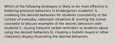 Which of the following strategies is likely to be most effective in fostering prosocial behaviors in kindergarten students? A. modeling the desired behaviors for students consistently in the context of everyday classroom situations B. inviting the school counselor to discuss examples of the desires behaviors with students C. issuing frequent verbal reminders to students about using the desired behaviors D. creating a bulletin board or other classroom display illustrating the desired behaviors