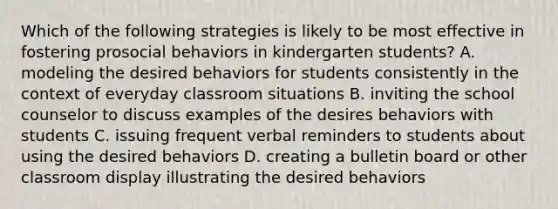 Which of the following strategies is likely to be most effective in fostering prosocial behaviors in kindergarten students? A. modeling the desired behaviors for students consistently in the context of everyday classroom situations B. inviting the school counselor to discuss examples of the desires behaviors with students C. issuing frequent verbal reminders to students about using the desired behaviors D. creating a bulletin board or other classroom display illustrating the desired behaviors