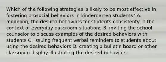 Which of the following strategies is likely to be most effective in fostering prosocial behaviors in kindergarten students? A. modeling, the desired behaviors for students consistenty in the context of everyday dassroom situations B. inviting the school counselor to discuss examples of the desired behaviors with students C. issuing frequent verbal reminders to students about using the desired behaviors D. creating a bulletin board or other classroom display illustrating the desired behaviors