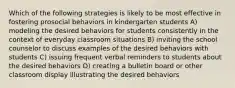 Which of the following strategies is likely to be most effective in fostering prosocial behaviors in kindergarten students A) modeling the desired behaviors for students consistently in the context of everyday classroom situations B) inviting the school counselor to discuss examples of the desired behaviors with students C) issuing frequent verbal reminders to students about the desired behaviors D) creating a bulletin board or other classroom display illustrating the desired behaviors