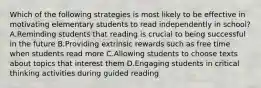 Which of the following strategies is most likely to be effective in motivating elementary students to read independently in school? A.Reminding students that reading is crucial to being successful in the future B.Providing extrinsic rewards such as free time when students read more C.Allowing students to choose texts about topics that interest them D.Engaging students in critical thinking activities during guided reading