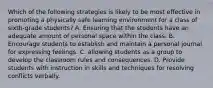 Which of the following strategies is likely to be most effective in promoting a physically safe learning environment for a class of sixth-grade students? A. Ensuring that the students have an adequate amount of personal space within the class. B. Encourage students to establish and maintain a personal journal for expressing feelings. C. allowing students as a group to develop the classroom rules and consequences. D. Provide students with instruction in skills and techniques for resolving conflicts verbally.