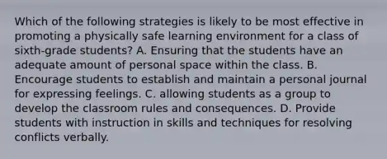 Which of the following strategies is likely to be most effective in promoting a physically safe learning environment for a class of sixth-grade students? A. Ensuring that the students have an adequate amount of personal space within the class. B. Encourage students to establish and maintain a personal journal for expressing feelings. C. allowing students as a group to develop the classroom rules and consequences. D. Provide students with instruction in skills and techniques for resolving conflicts verbally.