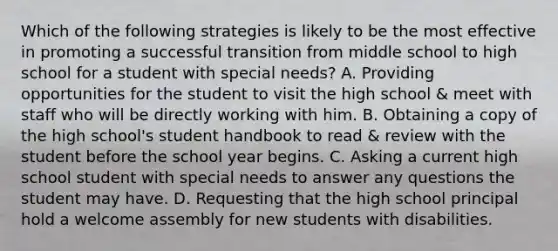 Which of the following strategies is likely to be the most effective in promoting a successful transition from middle school to high school for a student with special needs? A. Providing opportunities for the student to visit the high school & meet with staff who will be directly working with him. B. Obtaining a copy of the high school's student handbook to read & review with the student before the school year begins. C. Asking a current high school student with special needs to answer any questions the student may have. D. Requesting that the high school principal hold a welcome assembly for new students with disabilities.