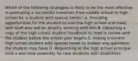 Which of the following strategies is likely to be the most effective in promoting a successful transition from middle school to high school for a student with special needs? A. Providing opportunities for the student to visit the high school and meet with staff who will be directly working with him B. Obtaining a copy of the high school student handbook to read in review with the student before the school year begins C. Asking a current high school student with special needs to answer any questions the student may have D. Requesting at the high school principal hold a welcome assembly for new students with disabilities