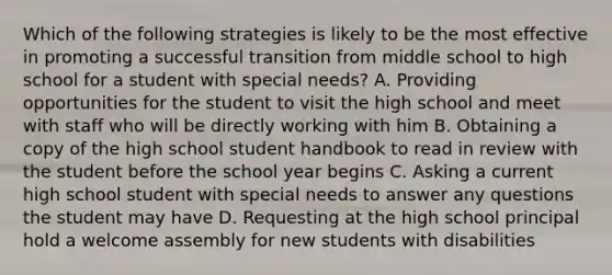 Which of the following strategies is likely to be the most effective in promoting a successful transition from middle school to high school for a student with special needs? A. Providing opportunities for the student to visit the high school and meet with staff who will be directly working with him B. Obtaining a copy of the high school student handbook to read in review with the student before the school year begins C. Asking a current high school student with special needs to answer any questions the student may have D. Requesting at the high school principal hold a welcome assembly for new students with disabilities