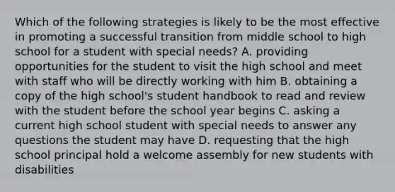 Which of the following strategies is likely to be the most effective in promoting a successful transition from middle school to high school for a student with special needs? A. providing opportunities for the student to visit the high school and meet with staff who will be directly working with him B. obtaining a copy of the high school's student handbook to read and review with the student before the school year begins C. asking a current high school student with special needs to answer any questions the student may have D. requesting that the high school principal hold a welcome assembly for new students with disabilities