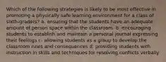 Which of the following strategies is likely to be most effective in promoting a physically safe learning environment for a class of sixth-graders? a. ensuring that the students have an adequate amount of person space within the classroom. b. encouraging students to establish and maintain a personal journal expressing their feelings c. allowing students as a group to develop the classroom rules and consequences d. providing students with instruction in skills and techniques for resolving conflicts verbally