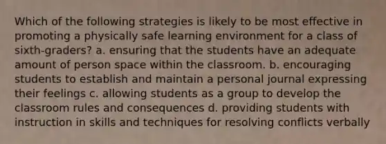 Which of the following strategies is likely to be most effective in promoting a physically safe learning environment for a class of sixth-graders? a. ensuring that the students have an adequate amount of person space within the classroom. b. encouraging students to establish and maintain a personal journal expressing their feelings c. allowing students as a group to develop the classroom rules and consequences d. providing students with instruction in skills and techniques for resolving conflicts verbally