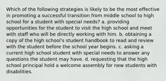 Which of the following strategies is likely to be the most effective in promoting a successful transition from middle school to high school for a student with special needs? a. providing opportunities for the student to visit the high school and meet with staff who will be directly working with him. b. obtaining a copy of the high school's student handbook to read and review with the student before the school year begins. c. asking a current high school student with special needs to answer any questions the student may have. d. requesting that the high school principal hold a welcome assembly for new students with disabilities.